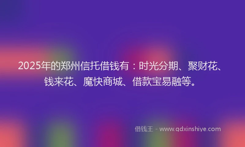 2025年的郑州信托借钱有：时光分期、聚财花、钱来花、魔快商城、借款宝易融等。