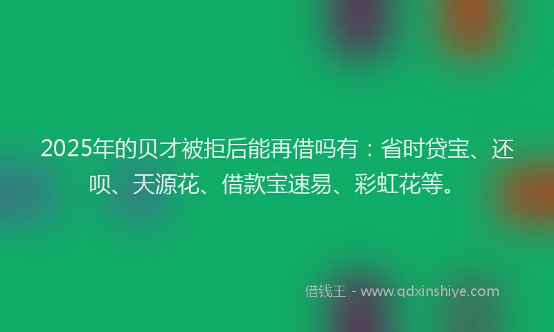 2025年的贝才被拒后能再借吗有：省时贷宝、还呗、天源花、借款宝速易、彩虹花等。