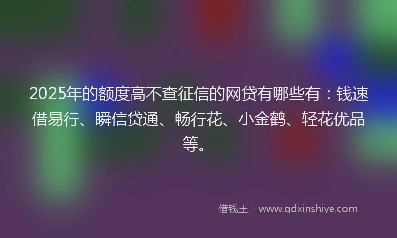 2025年的额度高不查征信的网贷有哪些有：钱速借易行、瞬信贷通、畅行花、小金鹤、轻花优品等。