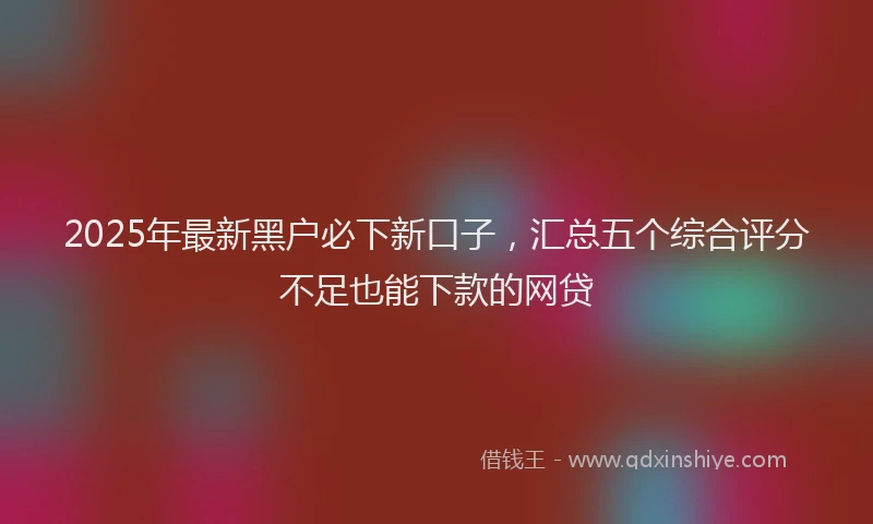 2025年最新黑户必下新口子，汇总五个综合评分不足也能下款的网贷
