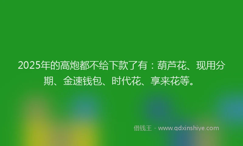 2025年的高炮都不给下款了有：葫芦花、现用分期、金速钱包、时代花、享来花等。