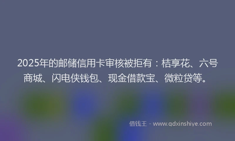 2025年的邮储信用卡审核被拒有：桔享花、六号商城、闪电侠钱包、现金借款宝、微粒贷等。