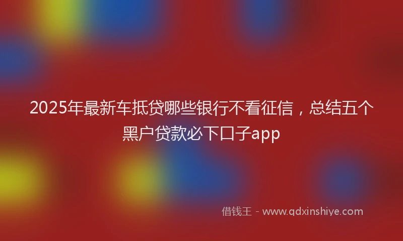 2025年最新车抵贷哪些银行不看征信，总结五个黑户贷款必下口子app