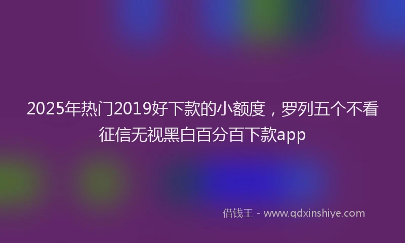 2025年热门2019好下款的小额度，罗列五个不看征信无视黑白百分百下款app