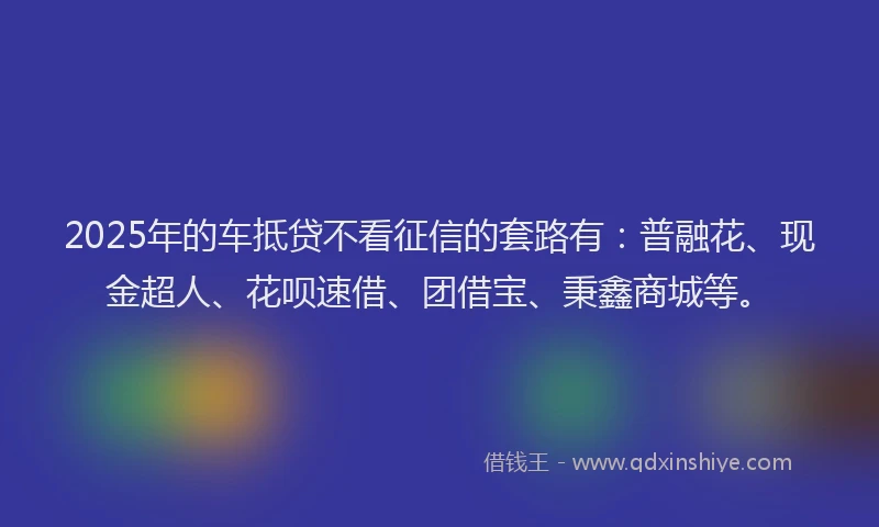 2025年的车抵贷不看征信的套路有：普融花、现金超人、花呗速借、团借宝、秉鑫商城等。