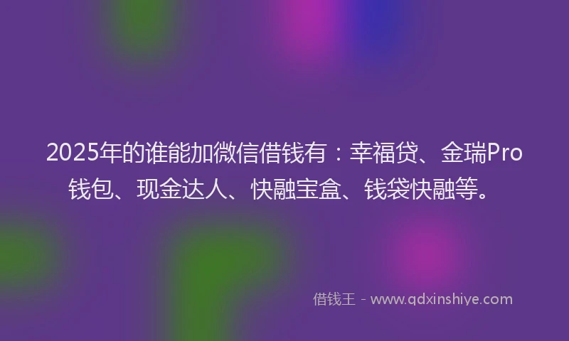 2025年的谁能加微信借钱有：幸福贷、金瑞Pro钱包、现金达人、快融宝盒、钱袋快融等。