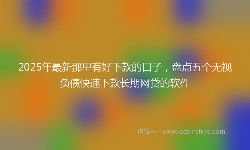 2025年最新那里有好下款的口子，盘点五个无视负债快速下款长期网贷的软件