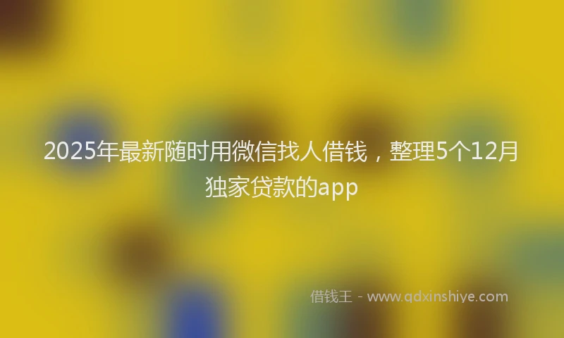 2025年最新随时用微信找人借钱，整理5个12月独家贷款的app