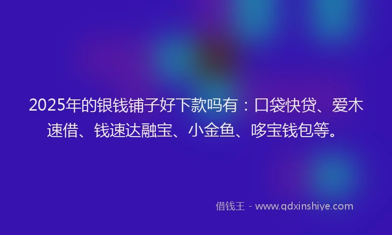 2025年的银钱铺子好下款吗有：口袋快贷、爱木速借、钱速达融宝、小金鱼、哆宝钱包等。