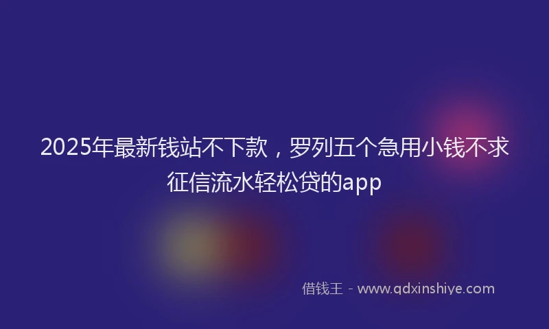 2025年最新钱站不下款，罗列五个急用小钱不求征信流水轻松贷的app