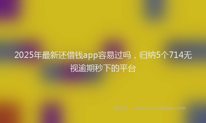 2025年最新还借钱app容易过吗，归纳5个714无视逾期秒下的平台