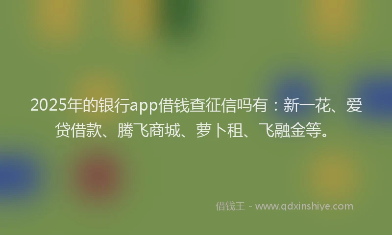 2025年的银行app借钱查征信吗有：新一花、爱贷借款、腾飞商城、萝卜租、飞融金等。