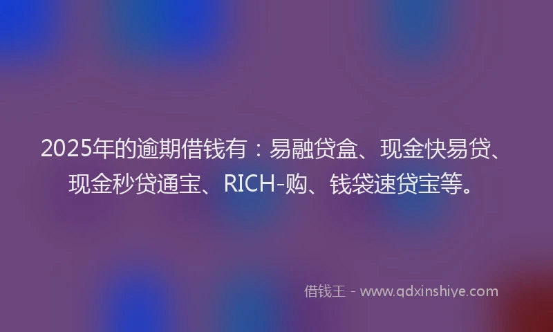 2025年的逾期借钱有：易融贷盒、现金快易贷、现金秒贷通宝、RICH-购、钱袋速贷宝等。