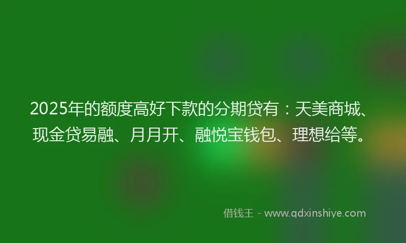 2025年的额度高好下款的分期贷有：天美商城、现金贷易融、月月开、融悦宝钱包、理想给等。