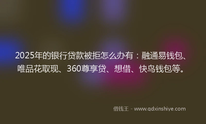 2025年的银行贷款被拒怎么办有：融通易钱包、唯品花取现、360尊享贷、想借、快鸟钱包等。