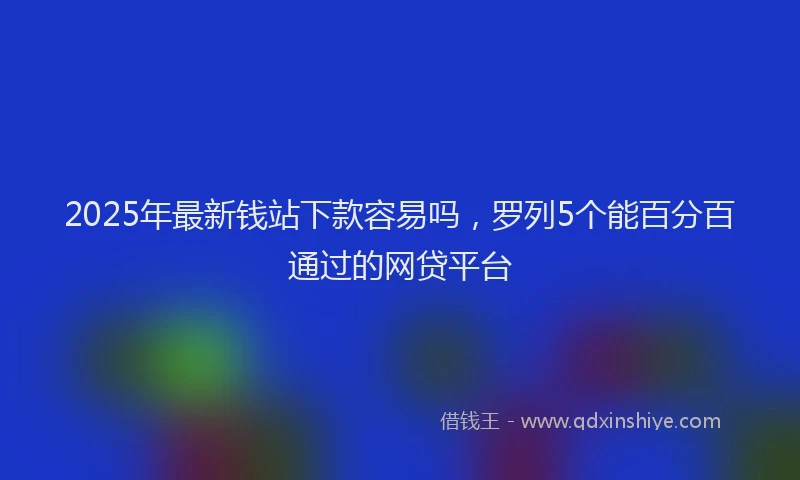 2025年最新钱站下款容易吗，罗列5个能百分百通过的网贷平台