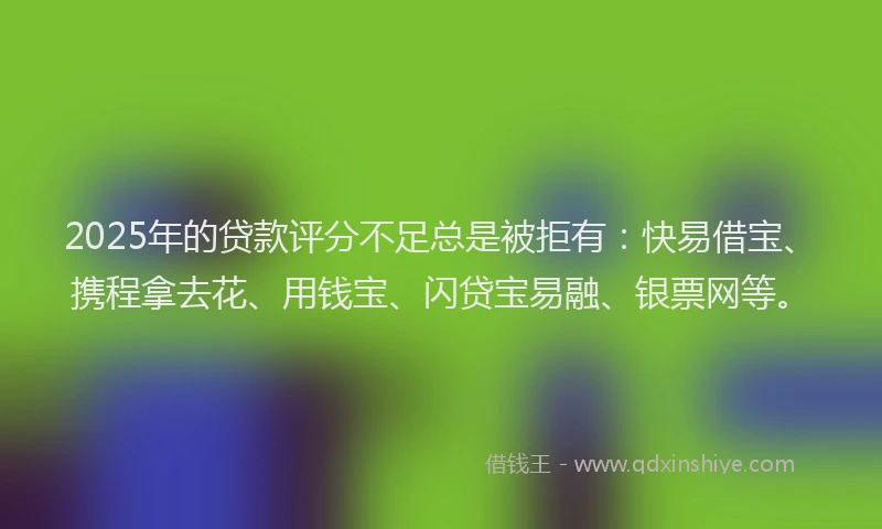 2025年的贷款评分不足总是被拒有：快易借宝、携程拿去花、用钱宝、闪贷宝易融、银票网等。