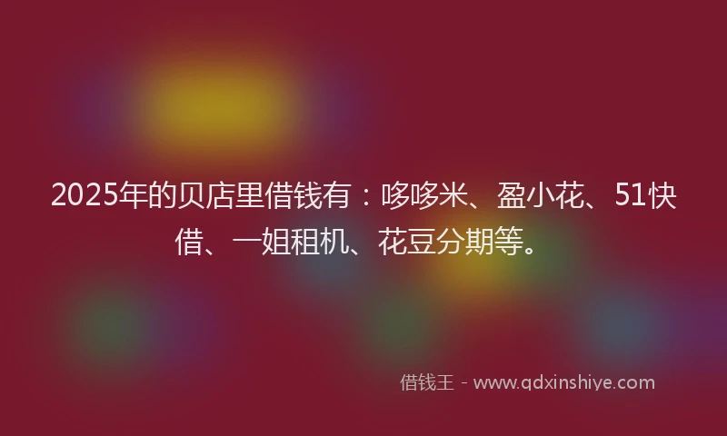 2025年的贝店里借钱有：哆哆米、盈小花、51快借、一姐租机、花豆分期等。