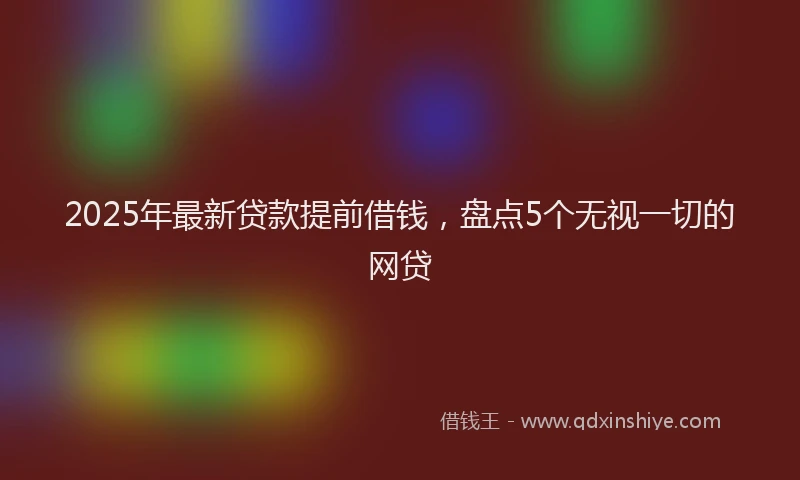2025年最新贷款提前借钱，盘点5个无视一切的网贷