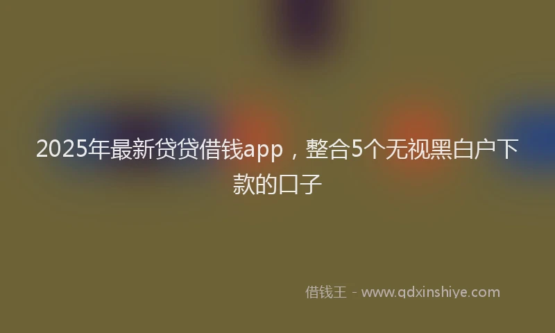 2025年最新贷贷借钱app，整合5个无视黑白户下款的口子