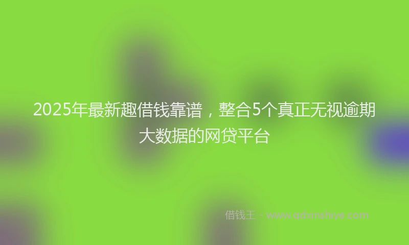 2025年最新趣借钱靠谱，整合5个真正无视逾期大数据的网贷平台