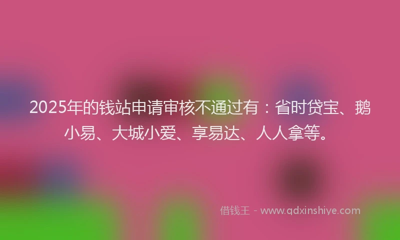 2025年的钱站申请审核不通过有：省时贷宝、鹅小易、大城小爱、享易达、人人拿等。