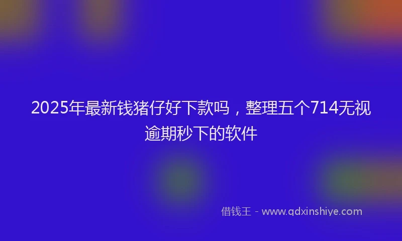 2025年最新钱猪仔好下款吗，整理五个714无视逾期秒下的软件