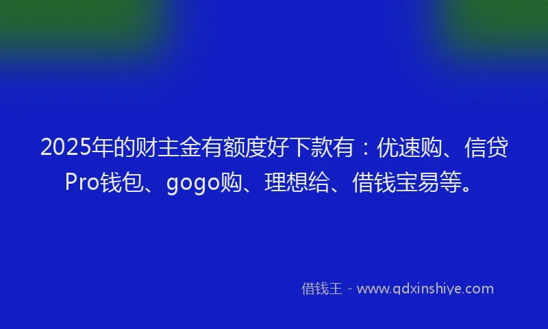 2025年的财主金有额度好下款有：优速购、信贷Pro钱包、gogo购、理想给、借钱宝易等。