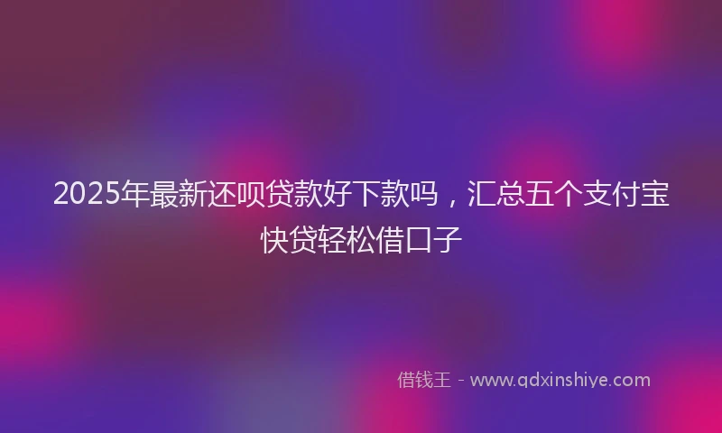 2025年最新还呗贷款好下款吗，汇总五个支付宝快贷轻松借口子