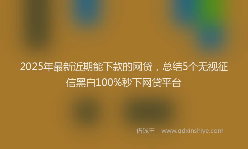 2025年最新近期能下款的网贷，总结5个无视征信黑白100%秒下网贷平台