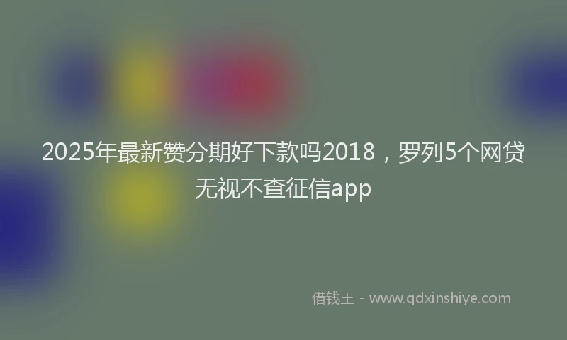 2025年最新赞分期好下款吗2018，罗列5个网贷无视不查征信app