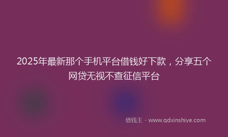 2025年最新那个手机平台借钱好下款，分享五个网贷无视不查征信平台