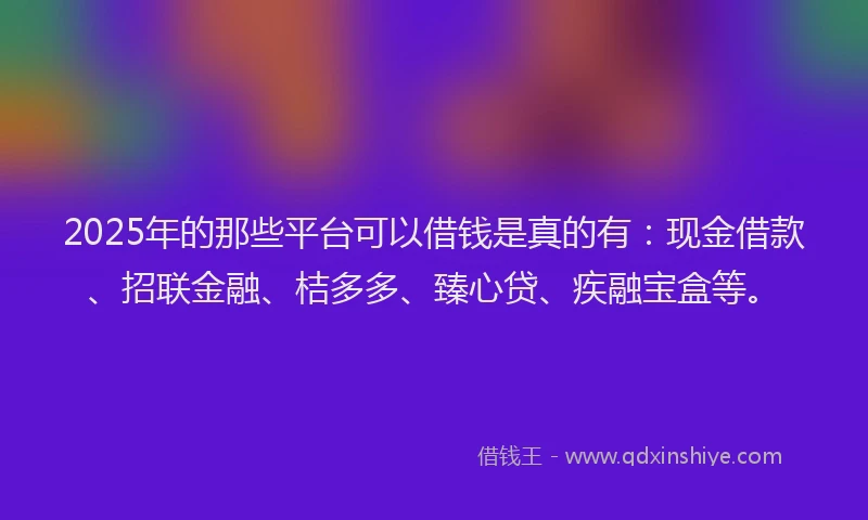2025年的那些平台可以借钱是真的有：现金借款、招联金融、桔多多、臻心贷、疾融宝盒等。