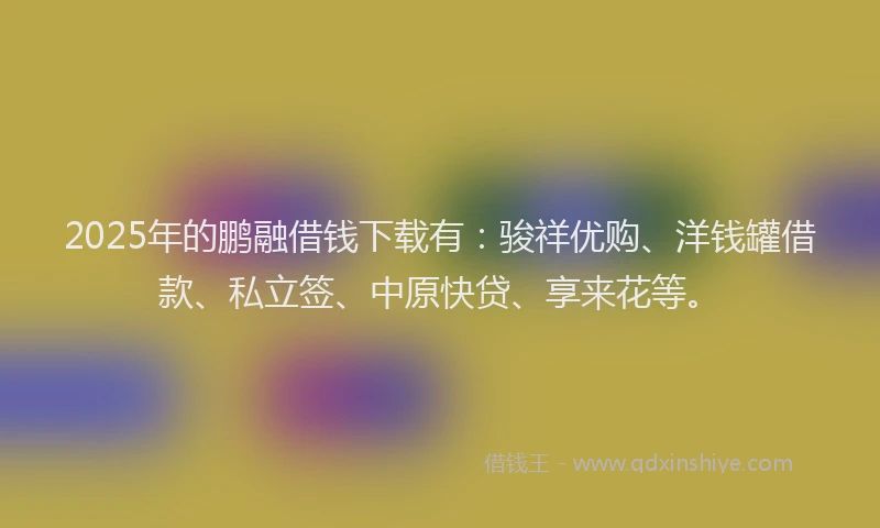 2025年的鹏融借钱下载有：骏祥优购、洋钱罐借款、私立签、中原快贷、享来花等。
