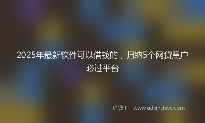 2025年最新软件可以借钱的，归纳5个网贷黑户必过平台