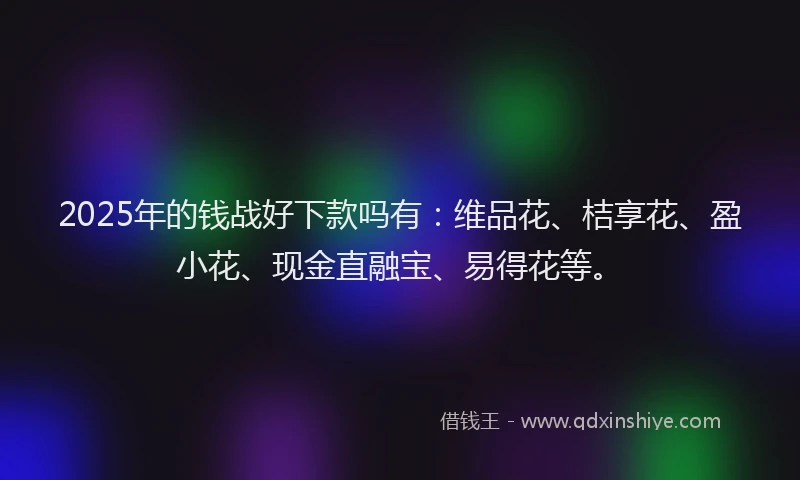 2025年的钱战好下款吗有：维品花、桔享花、盈小花、现金直融宝、易得花等。