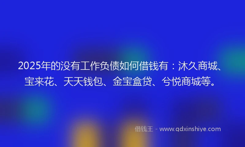 2025年的没有工作负债如何借钱有：沐久商城、宝来花、天天钱包、金宝盒贷、兮悦商城等。