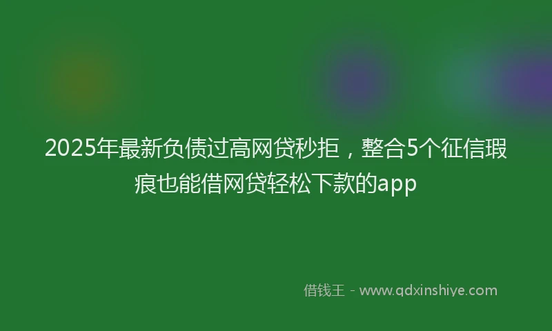2025年最新负债过高网贷秒拒，整合5个征信瑕疵也能借网贷轻松下款的app