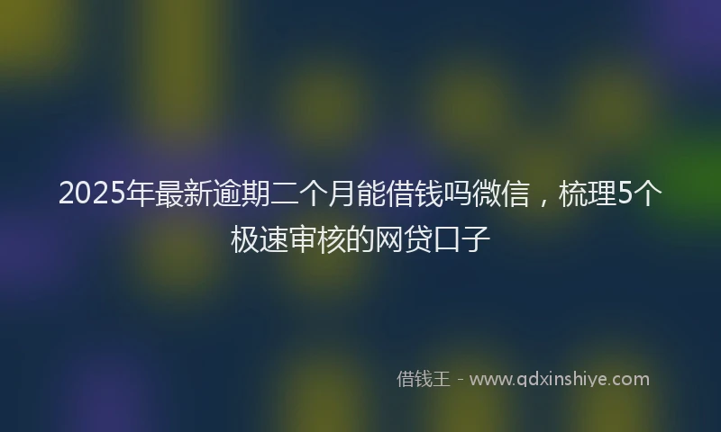 2025年最新逾期二个月能借钱吗微信，梳理5个极速审核的网贷口子