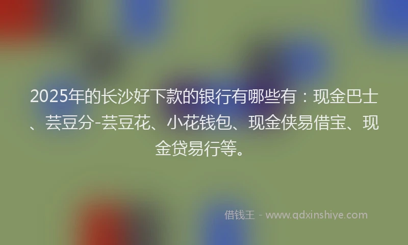 2025年的长沙好下款的银行有哪些有：现金巴士、芸豆分-芸豆花、小花钱包、现金侠易借宝、现金贷易行等。
