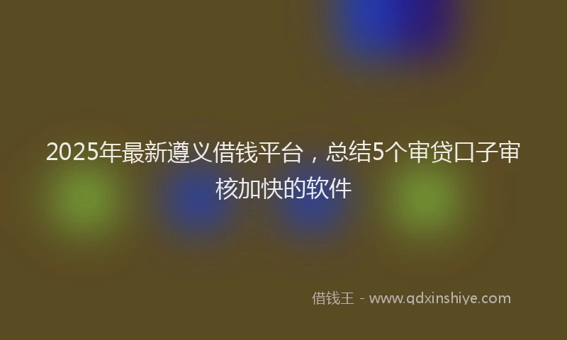 2025年最新遵义借钱平台，总结5个审贷口子审核加快的软件