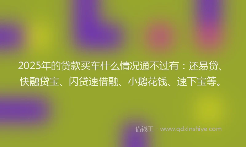2025年的贷款买车什么情况通不过有：还易贷、快融贷宝、闪贷速借融、小鹅花钱、速下宝等。