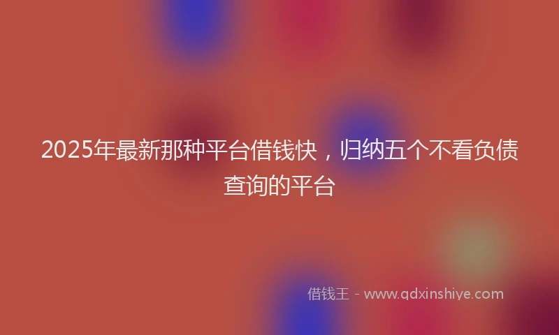 2025年最新那种平台借钱快，归纳五个不看负债查询的平台