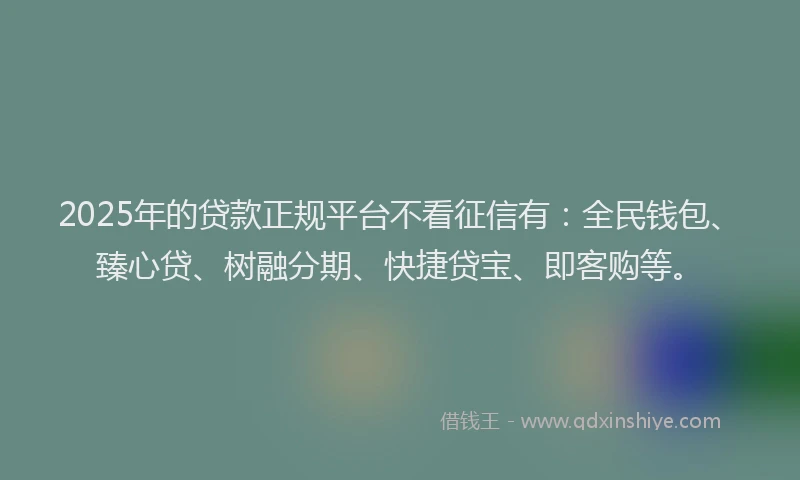 2025年的贷款正规平台不看征信有：全民钱包、臻心贷、树融分期、快捷贷宝、即客购等。