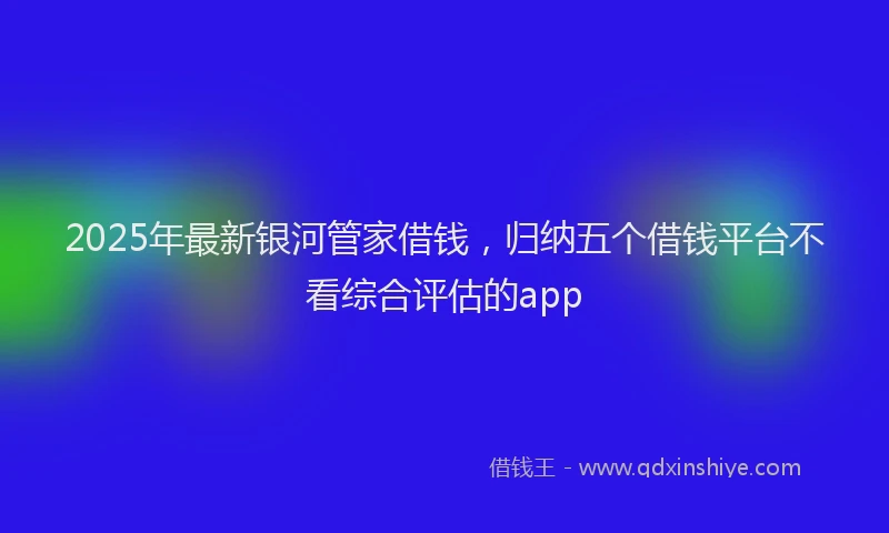 2025年最新银河管家借钱，归纳五个借钱平台不看综合评估的app