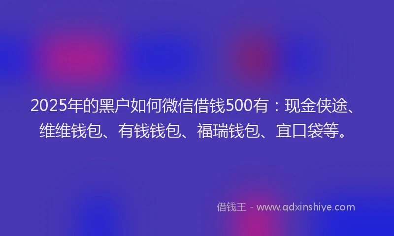 2025年的黑户如何微信借钱500有：现金侠途、维维钱包、有钱钱包、福瑞钱包、宜口袋等。