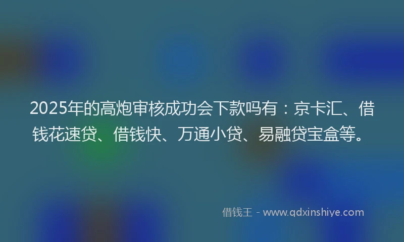 2025年的高炮审核成功会下款吗有：京卡汇、借钱花速贷、借钱快、万通小贷、易融贷宝盒等。