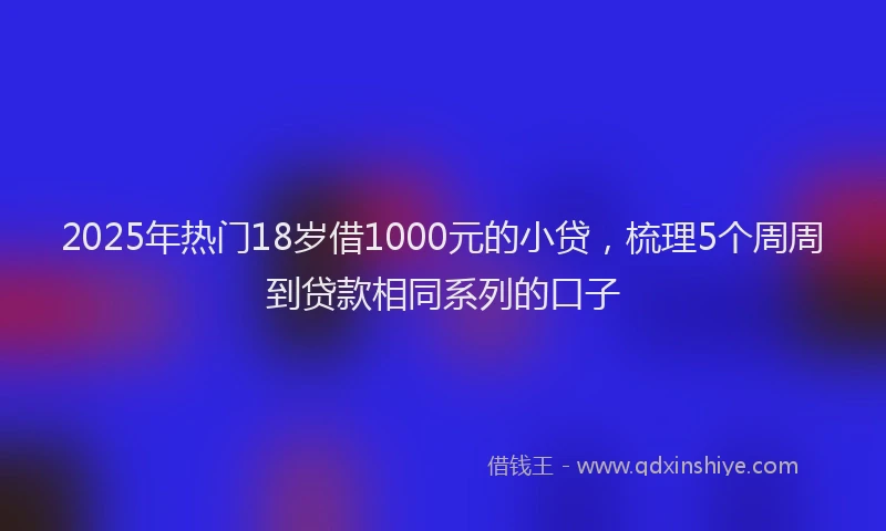 2025年热门18岁借1000元的小贷，梳理5个周周到贷款相同系列的口子