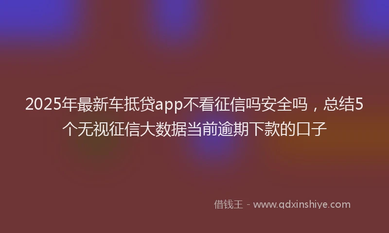 2025年最新车抵贷app不看征信吗安全吗，总结5个无视征信大数据当前逾期下款的口子