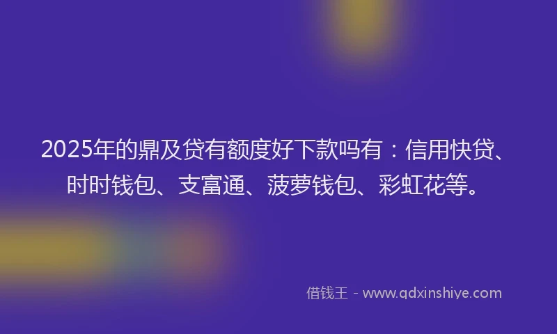 2025年的鼎及贷有额度好下款吗有：信用快贷、时时钱包、支富通、菠萝钱包、彩虹花等。